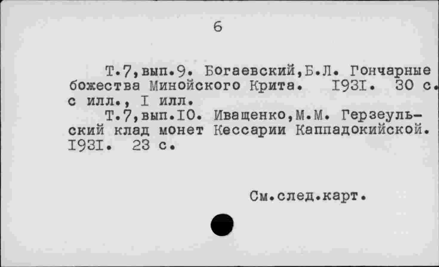 ﻿6
Т.7,вып.9» Богаевский,Б.Л. Гончарные божества Минойского Крита. 1931. 30 с с илл., I илл.
Т.7,вып.1О. Иващенко,М.М. Герзеуль-ский клад монет Кессарии Каппадокийской. 1931. 23 с.
См.след.карт.